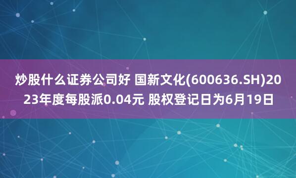 炒股什么证券公司好 国新文化(600636.SH)2023年度每股派0.04元 股权登记日为6月19日
