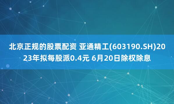 北京正规的股票配资 亚通精工(603190.SH)2023年拟每股派0.4元 6月20日除权除息