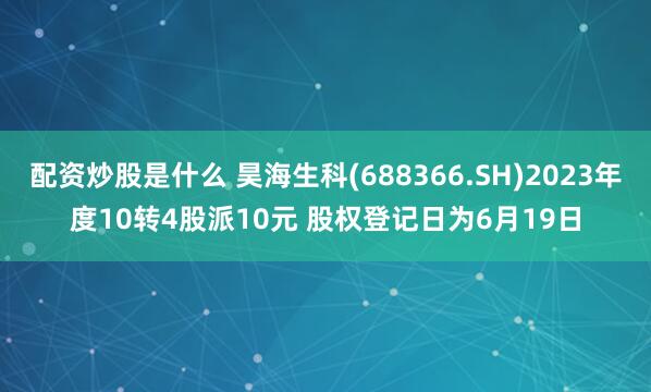 配资炒股是什么 昊海生科(688366.SH)2023年度10转4股派10元 股权登记日为6月19日