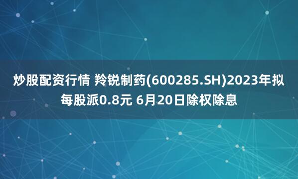 炒股配资行情 羚锐制药(600285.SH)2023年拟每股派0.8元 6月20日除权除息