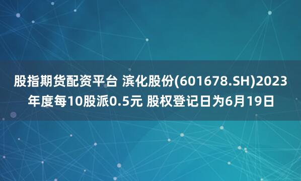 股指期货配资平台 滨化股份(601678.SH)2023年度每10股派0.5元 股权登记日为6月19日