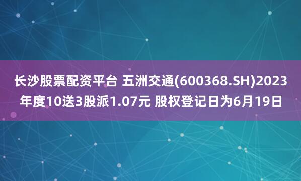 长沙股票配资平台 五洲交通(600368.SH)2023年度10送3股派1.07元 股权登记日为6月19日