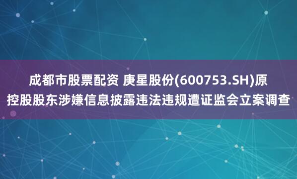 成都市股票配资 庚星股份(600753.SH)原控股股东涉嫌信息披露违法违规遭证监会立案调查