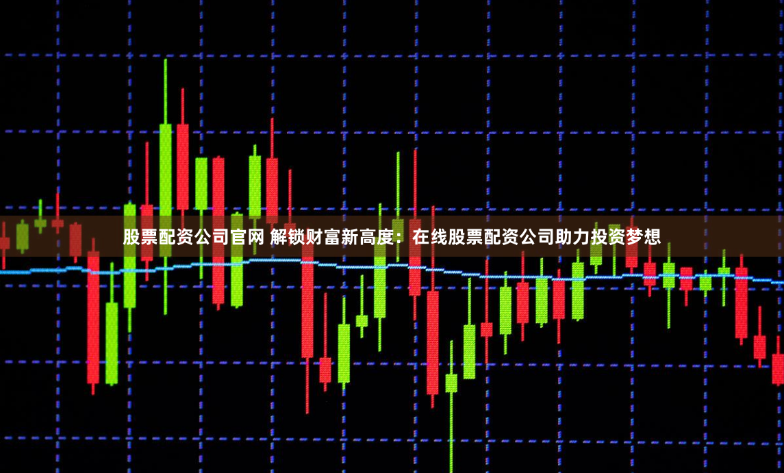 股票配资公司官网 解锁财富新高度：在线股票配资公司助力投资梦想