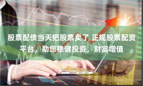 股票配债当天把股票卖了 正规股票配资平台，助您稳健投资，财富增值