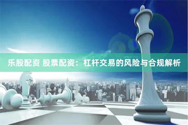 乐股配资 股票配资：杠杆交易的风险与合规解析